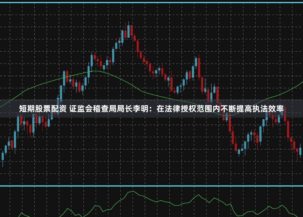 短期股票配资 证监会稽查局局长李明：在法律授权范围内不断提高执法效率