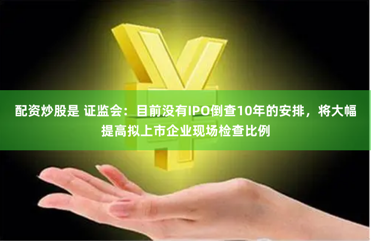 配资炒股是 证监会：目前没有IPO倒查10年的安排，将大幅提高拟上市企业现场检查比例