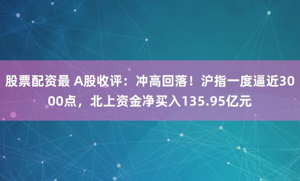 股票配资最 A股收评：冲高回落！沪指一度逼近3000点，北上资金净买入135.95亿元