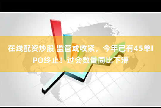 在线配资炒股 监管或收紧,今年已有45单IPO终止!过会数量同比下滑