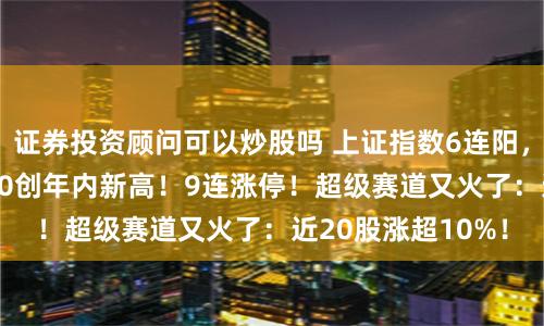 证券投资顾问可以炒股吗 上证指数6连阳，沪深300、上证50创年内新高！9连涨停！超级赛道又火了：近20股涨超10%！