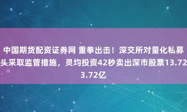 中国期货配资证券网 重拳出击！深交所对量化私募巨头采取监管措施，灵均投资42秒卖出深市股票13.72亿