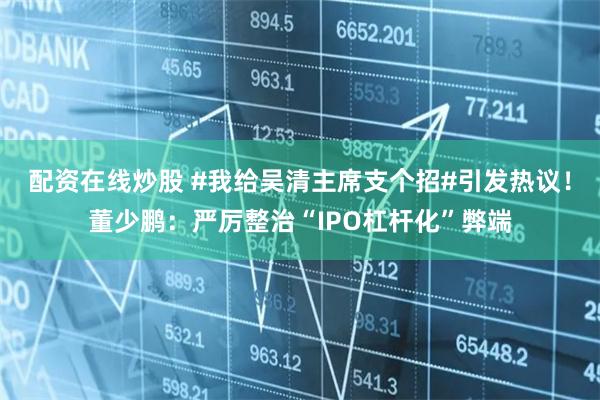 配资在线炒股 #我给吴清主席支个招#引发热议！董少鹏：严厉整治“IPO杠杆化”弊端