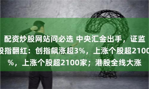 配资炒股网站问必选 中央汇金出手，证监会喊话！A股三大股指翻红：创指飙涨超3%，上涨个股超2100家；港股全线大涨