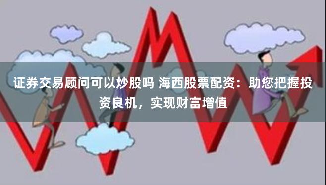证券交易顾问可以炒股吗 海西股票配资：助您把握投资良机，实现财富增值