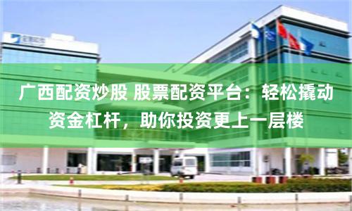 广西配资炒股 股票配资平台:轻松撬动资金杠杆,助你投资更上一层楼