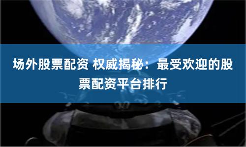 场外股票配资 权威揭秘：最受欢迎的股票配资平台排行
