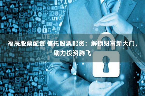 福辰股票配资 信托股票配资：解锁财富新大门，助力投资腾飞