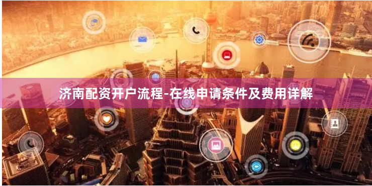 济南配资开户流程-在线申请条件及费用详解