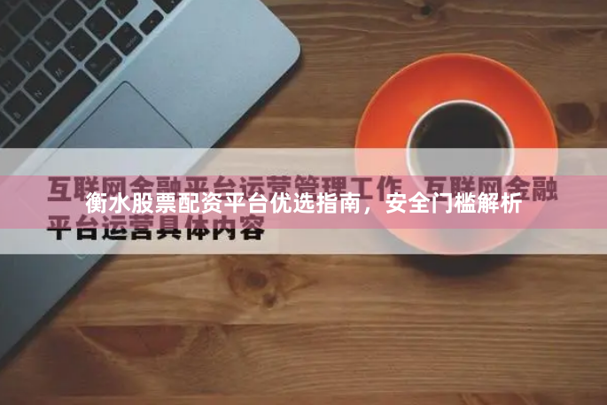 衡水股票配资平台优选指南，安全门槛解析