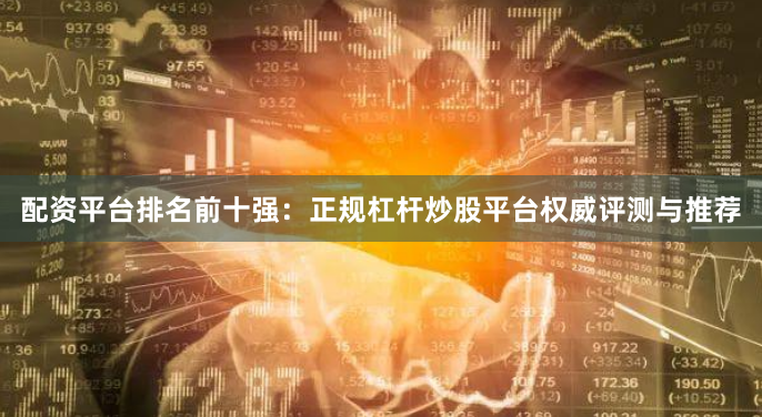 配资平台排名前十强：正规杠杆炒股平台权威评测与推荐